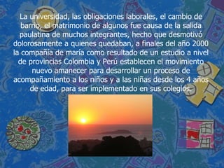 La universidad, las obligaciones laborales, el cambio de barrio, el matrimonio de algunos fue causa de la salida paulatina de muchos integrantes, hecho que desmotivó dolorosamente a quienes quedaban, a finales del año 2000 la compañía de maría como resultado de un estudio a nivel de provincias Colombia y Perú establecen el movimiento nuevo amanecer para desarrollar un proceso de acompañamiento a los niños y a las niñas desde los 4 años de edad, para ser implementado en sus colegios. 
