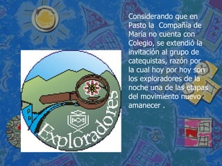Considerando que en Pasto la  Compañía de María no cuenta con Colegio, se extendió la invitación al grupo de catequistas, razón por la cual hoy por hoy son los exploradores de la noche una de las etapas del movimiento nuevo amanecer .  
