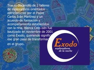 Tras el desarrollo de 2 talleres de exploradores orientados estrictamente por el Padre Carlos Iván Martínez y un acuerdo de formación y acompañamiento establecidos con la Hna. Blanca Celis odn fue bautizado en noviembre de 2001 como Éxodo, queriendo significar ese gran paso de transformación en el grupo . 