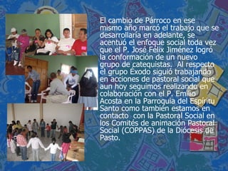 El cambio de Párroco en ese mismo año marcó el trabajo que se desarrollaría en adelante, se acentuó el enfoque social toda vez que el P. José Félix Jiménez logró la conformación de un nuevo grupo de catequistas.  Al respecto el grupo Éxodo siguió trabajando en acciones de pastoral social que aun hoy seguimos realizando en colaboración con el P. Emilio Acosta en la Parroquia del Espíritu Santo como también estamos en contacto  con la Pastoral Social en los Comités de animación Pastoral Social (COPPAS) de la Diócesis de Pasto.  