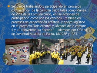 Seguimos trabajando y participando en procesos comunitarios  de la comuna cinco tales como Planes de Vida de la Comuna cinco, en las acciones de participación como son los cabildos , también en procesos de capacitación artística  y apoyo logístico en el proyecto “Adolecentes y Jóvenes de la comuna 5 y 10 reinventan su historia “  liderados por Oficina de Juventud Alcaldía de Pasto, UNICEF y  RET.  