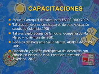 CAPACITACIONES  Escuela Parroquial de catequistas ESPAC.2000-2002.  Talleres de jóvenes constructores de paz. Asociación scouts de Colombia.2000 Talleres exploradores de la noche. Compañía de María. Marzo y noviembre del 2001 Pioneros del Programa Salud Mental. Alcaldía de Pasto. 2005 Planeación y gestión participativa del desarrollo con énfasis en Planes de vida. Pontificia Universidad Javeriana. 2006  