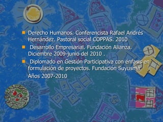 Derecho Humanos. Conferencista Rafael Andrés Hernández. Pastoral social COPPAS. 2010 Desarrollo Empresarial. Fundación Alianza. Diciembre 2009-junio del 2010 . Diplomado en Gestión Participativa con énfasis en formulación de proyectos. Fundación Suyusma  Años 2007-2010 