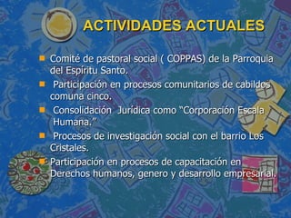 ACTIVIDADES ACTUALES  Comité de pastoral social ( COPPAS) de la Parroquia del Espíritu Santo. Participación en procesos comunitarios de cabildos comuna cinco. Consolidación  Jurídica como “Corporación Escala  Humana.” Procesos de investigación social con el barrio Los Cristales. Participación en procesos de capacitación en Derechos humanos, genero y desarrollo empresarial.  