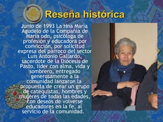 Reseña histórica Junio de 1993 La Hna Maria Agudelo de la Compañía de María odn, psicóloga de profesión y educadora por convicción, por solicitud expresa del párroco del sector Luís Antonio Gallardo, sacerdote de la Diócesis de Pasto, líder con alma, vida y sombrero, entregado generosamente a la comunidad lanzaron la  propuesta de crear un grupo de catequistas, hombres y mujeres de todas las edades, con deseos de volverse educadores en la fe, al  servicio de la comunidad.  