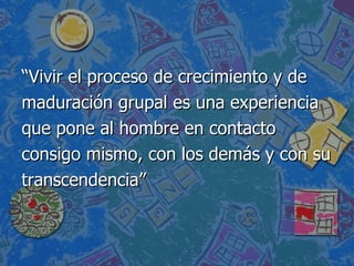 “ Vivir el proceso de crecimiento y de maduración grupal es una experiencia  que pone al hombre en contacto  consigo mismo, con los demás y con su transcendencia” 