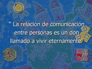 “  La relación de comunicación  entre personas es un don llamado a vivir eternamente” 