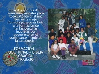 Estos dos obreros del evangelio, modelos para todo católico cristiano idearon la mejor formula para contribuir a la formación de tantas personas inquietas por adentrarse en el gratificante mundo de la catequesis:  FORMACIÓN DOCTRINAL + BIBLIA + ORACIÓN + TRABAJO 