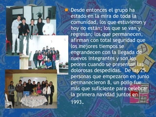 Desde entonces el grupo ha estado en la mira de toda la comunidad, los que estuvieron y hoy no están; los que se van y regresan; los que permanecen, afirman con total seguridad que los mejores tiempos se engrandecen con la llegada de nuevos integrantes y son los peores cuando se presentan las dolorosas despedidas.  De las 25 personas que empezaron en junio permanecieron 8, un pollo fue más que suficiente para celebrar la primera navidad juntos en 1993 . 