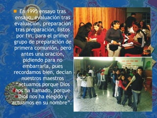 En 1995 ensayo tras ensayo, evaluación tras evaluación, preparación tras preparación, listos por fin, para el primer grupo de preparación de primera comunión, pero antes una oración, pidiendo para no embarrarla, pues recordamos bien, decían nuestros maestros “actuamos porque Dios nos ha llamado, porque Dios nos ha elegido y actuamos en su nombre”.  