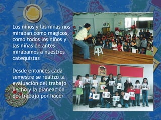 Los niños y las niñas nos miraban como mágicos,  como todos los niños y  las niñas de antes  mirábamos a nuestros  catequistas Desde entonces cada  semestre se realizó la  evaluación del trabajo  hecho y la planeación  del trabajo por hacer 