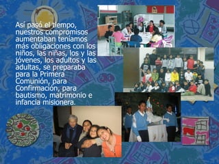 Así pasó el tiempo, nuestros compromisos aumentaban teníamos más obligaciones con los niños, las niñas, los y las jóvenes, los adultos y las adultas, se preparaba para la Primera Comunión, para Confirmación, para bautismo, matrimonio e infancia misionera .  