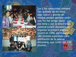 Los y las catequistas siempre han gustado de los retos, algo nuevo y grande sin miedos porque siempre están con “mi fiel amigo Jesús”, con ese lema y con la directriz de pastoral juvenil diocesana se organiza la primera pascua juvenil en 1996, participaron 180 jóvenes superando para admiración de la pascua diocesana, que contó con 120 jóvenes.  