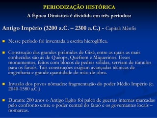 PERIODIZAÇÃO HISTÓRICA
A Época Dinástica é dividida em três períodos:

Antigo Império (3200 a.C. – 2300 a.C.) - Capital: Mênfis


Nesse período foi inventada a escrita hieroglífica.



Construção das grandes pirâmides de Gizé, entre as quais as mais
conhecidas são as de Quéops, Quéfrem e Miquerinos. Esses
monumentos, feitos com blocos de pedras sólidas, serviam de túmulos
para os faraós. Tais construções exigiam avançadas técnicas de
engenharia e grande quantidade de mão-de-obra.



Invasão dos povos nômades: fragmentação do poder Médio Império (c.
2040-1580 a.C.)



Durante 200 anos o Antigo Egito foi palco de guerras internas marcadas
pelo confronto entre o poder central do faraó e os governantes locais –
nomarcas.

 