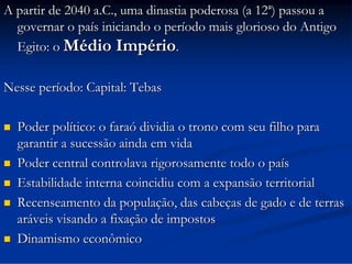 A partir de 2040 a.C., uma dinastia poderosa (a 12ª) passou a
governar o país iniciando o período mais glorioso do Antigo
Egito: o Médio Império.
Nesse período: Capital: Tebas








Poder político: o faraó dividia o trono com seu filho para
garantir a sucessão ainda em vida
Poder central controlava rigorosamente todo o país
Estabilidade interna coincidiu com a expansão territorial
Recenseamento da população, das cabeças de gado e de terras
aráveis visando a fixação de impostos
Dinamismo econômico

 
