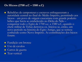 Os Hicsos (1700 a.C – 1580 a.C)


Rebeliões de camponeses e escravos enfraqueceram a
autoridade central no final do Médio Império, permitindo aos
hicsos - um povo de origem caucasiana com grande poderio
bélico que havia se estabelecido no Delta do Nilo –
conquistar todo o Egito de 1700 a.c. a 1580 a.C, quando o
chefe militar de Tebas derrotou-os. Iniciou-se, então, um
novo período na história do Egito Antigo, que se tornou
conhecido como Novo Império. As contribuições dos hicsos
foram:



Fundição em bronze
Uso de cavalos
Carros de guerra
Tear vertical





 