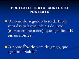 PRETEXTO TEXTO CONTEXTO
POSTEXTO
 O nome do segundo livro da Bíblia

vem das palavras iniciais do livro
(escrito em hebraico), que significa “E
eis os nomes”.

 O nome Êxodo

vem do grego, que
significa “Saída”.

 