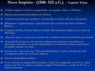 Novo Império - (1580- 525 a.C.)

- Capital: Tebas



O Egito expulsou os hicsos conquistando, em seguida, a Síria e a Palestina.



Dinastia governante descendente de militares.



Aumento do poder dos sacerdotes e do prestígio social de militares e burocratas.



Militarismo e expansionismo, especialmente sob o reinado dos faraós Tutmés e
Ramsés.



Conquista da Síria, Fenícia, Palestina, Núbia, Mesopotâmia, Chipre, Creta e ilhas do
Mar Egeu.



Afluxo de riqueza e escravos e aumento da atividade comercial controlada pelo Estado.



Amenófis IV promoveu uma reforma religiosa para diminuir a autoridade dos
sacerdotes e fortalecer seu poder implantando o monoteísmo (acrença numa única
divindade) durante seu reino.



Invasões dos “povos do mar” (ilhas do Mediterrâneo) e tribos nômades da Líbia
conseqüente perda dos territórios asiáticos.



Fim da independência política.



Com o fim de sua independência política o Egito foi conquistado em 343 a.C. pelos
persas. Em 332 a.C. passou a integrar o Império Macedônio e, a partir de 30 a.C., o
Império Romano.

 
