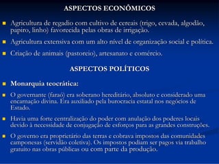 ASPECTOS ECONÔMICOS


Agricultura de regadio com cultivo de cereais (trigo, cevada, algodão,
papiro, linho) favorecida pelas obras de irrigação.



Agricultura extensiva com um alto nível de organização social e política.



Criação de animais (pastoreio), artesanato e comércio.
ASPECTOS POLÍTICOS



Monarquia teocrática:



O governante (faraó) era soberano hereditário, absoluto e considerado uma
encarnação divina. Era auxiliado pela burocracia estatal nos negócios de
Estado.



Havia uma forte centralização do poder com anulação dos poderes locais
devido à necessidade de conjugação de esforços para as grandes construções.



O governo era proprietário das terras e cobrava impostos das comunidades
camponesas (servidão coletiva). Os impostos podiam ser pagos via trabalho
gratuito nas obras públicas ou com parte da produção.

 