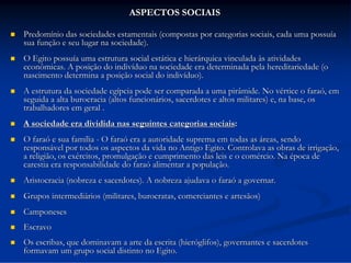 ASPECTOS SOCIAIS


Predomínio das sociedades estamentais (compostas por categorias sociais, cada uma possuía
sua função e seu lugar na sociedade).



O Egito possuía uma estrutura social estática e hierárquica vinculada às atividades
econômicas. A posição do indivíduo na sociedade era determinada pela hereditariedade (o
nascimento determina a posição social do indivíduo).



A estrutura da sociedade egípcia pode ser comparada a uma pirâmide. No vértice o faraó, em
seguida a alta burocracia (altos funcionários, sacerdotes e altos militares) e, na base, os
trabalhadores em geral .



A sociedade era dividida nas seguintes categorias sociais:



O faraó e sua família - O faraó era a autoridade suprema em todas as áreas, sendo
responsável por todos os aspectos da vida no Antigo Egito. Controlava as obras de irrigação,
a religião, os exércitos, promulgação e cumprimento das leis e o comércio. Na época de
carestia era responsabilidade do faraó alimentar a população.



Aristocracia (nobreza e sacerdotes). A nobreza ajudava o faraó a governar.



Grupos intermediários (militares, burocratas, comerciantes e artesãos)



Camponeses



Escravo



Os escribas, que dominavam a arte da escrita (hieróglifos), governantes e sacerdotes
formavam um grupo social distinto no Egito.

 