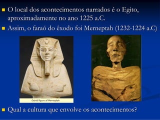 

O local dos acontecimentos narrados é o Egito,
aproximadamente no ano 1225 a.C.
Assim, o faraó do êxodo foi Merneptah (1232-1224 a.C)



Qual a cultura que envolve os acontecimentos?



 
