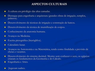 ASPECTOS CULTURAIS


A cultura era privilégio das altas camadas.



Destaque para engenharia e arquitetura (grandes obras de irrigação, templos,
palácios).



Desenvolvimento de técnicas de irrigação e construção de barcos.



Desenvolvimento da técnica de mumificação de corpos.



Conhecimento da anatomia humana.



Avanços na Medicina.



Escrita pictográfica (hieróglifos).



Calendário lunar.



Avanços na Astronomia e na Matemática, tendo como finalidade a previsão de
cheias e vazantes.



Desenvolvimento do sistema decimal. Mesmo sem conhecer o zero, os egípcios
criaram os fundamentos da Geometria e do Cálculo.
Engenharia e Artes.




Jogavam xadrez.

 