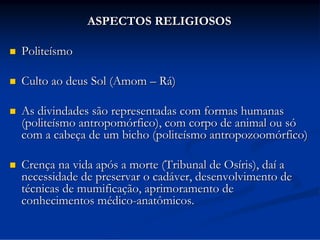ASPECTOS RELIGIOSOS


Politeísmo



Culto ao deus Sol (Amom – Rá)



As divindades são representadas com formas humanas
(politeísmo antropomórfico), com corpo de animal ou só
com a cabeça de um bicho (politeísmo antropozoomórfico)



Crença na vida após a morte (Tribunal de Osíris), daí a
necessidade de preservar o cadáver, desenvolvimento de
técnicas de mumificação, aprimoramento de
conhecimentos médico-anatômicos.

 