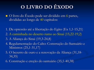 O LIVRO DO ÊXODO


O livro do Êxodo pode ser dividido em 6 partes,
divididas ao longo de 40 capítulos:

1. Da opressão até a libertação do Egito (Ex 1,1-15,21)
2. A caminhada no deserto rumo ao Sinai (15,22-19,2)
3. A Aliança do Sinai (19,3-24,8)
4. Regulamentação do Culto: Construção do Santuário e
Ministros (25,1-31,17)
5. O bezerro de ouro e a renovação da Aliança (31,1834,35)
6. Construção e ereção do santuário (35,1-40,38)

 