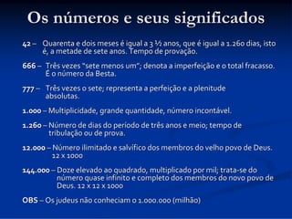Os números e seus significados
42 – Quarenta e dois meses é igual a 3 ½ anos, que é igual a 1.260 dias, isto 
é, a metade de sete anos. Tempo de provação.
666 – Três vezes “sete menos um”; denota a imperfeição e o total fracasso. 
É o número da Besta.
777 – Três vezes o sete; representa a perfeição e a plenitude 
absolutas.
1.000 – Multiplicidade, grande quantidade, número incontável.
1.260 – Número de dias do período de três anos e meio; tempo de 
tribulação ou de prova.
12.000 – Número ilimitado e salvífico dos membros do velho povo de Deus. 
12 x 1000
144.000 – Doze elevado ao quadrado, multiplicado por mil; trata‐se do 
número quase infinito e completo dos membros do novo povo de   
Deus. 12 x 12 x 1000
OBS – Os judeus não conheciam o 1.000.000 (milhão)

 