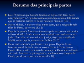 Resumo das principais partes







Das 70 pessoas que haviam descido ao Egito com Jacó, nasce
um grande povo. O grande número preocupa o faraó. Ele manda
que as parteiras matem os bebês nascidos meninos (Ex 1).
Nasce Moisés. A mãe o coloca numa cesta, que é resgatada pela
filha do Faraó, que o cria (Ex 2).
Depois de grande Moisés se interessa pelo seu povo e não aceita
vê-lo oprimido. Acaba matando um egípcio que maltratava um
judeu. Para não cair nas mãos da justiça, foge para a região de
Madiã, onde, depois, casa-se com Séfora (Ex 2).
Deus pede a Moisés que liberte o seu povo. Depois de um
fracasso inicial, Moisés vai e se coloca frente à frente com o
Faraó. Dá-se, então, os sinais da presença de Deus, mas o Faraó
não cede. Morrem os primogênitos, amolecendo o coração do
Faraó, que deixa o povo ir embora (Ex 10).

 