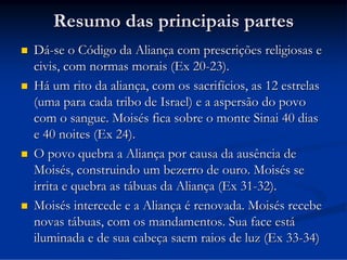 Resumo das principais partes








Dá-se o Código da Aliança com prescrições religiosas e
civis, com normas morais (Ex 20-23).
Há um rito da aliança, com os sacrifícios, as 12 estrelas
(uma para cada tribo de Israel) e a aspersão do povo
com o sangue. Moisés fica sobre o monte Sinai 40 dias
e 40 noites (Ex 24).
O povo quebra a Aliança por causa da ausência de
Moisés, construindo um bezerro de ouro. Moisés se
irrita e quebra as tábuas da Aliança (Ex 31-32).
Moisés intercede e a Aliança é renovada. Moisés recebe
novas tábuas, com os mandamentos. Sua face está
iluminada e de sua cabeça saem raios de luz (Ex 33-34)

 