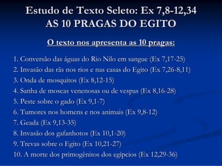 Estudo de Texto Seleto: Ex 7,8-12,34
AS 10 PRAGAS DO EGITO
O texto nos apresenta as 10 pragas:
1. Conversão das águas do Rio Nilo em sangue (Ex 7,17-25)
2. Invasão das rãs nos rios e nas casas do Egito (Ex 7,26-8,11)
3. Onda de mosquitos (Ex 8,12-15)
4. Sanha de moscas venenosas ou de vespas (Ex 8,16-28)
5. Peste sobre o gado (Ex 9,1-7)
6. Tumores nos homens e nos animais (Ex 9,8-12)
7. Geada (Ex 9,13-35)
8. Invasão dos gafanhotos (Ex 10,1-20)
9. Trevas sobre o Egito (Ex 10,21-27)
10. A morte dos primogênitos dos egípcios (Ex 12,29-36)

 