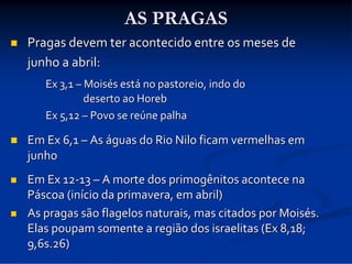 AS PRAGAS


Pragas devem ter acontecido entre os meses de 
junho a abril:
Ex 3,1 – Moisés está no pastoreio, indo do 
deserto ao Horeb
Ex 5,12 – Povo se reúne palha



Em Ex 6,1 – As águas do Rio Nilo ficam vermelhas em 
junho



Em Ex 12‐13 – A morte dos primogênitos acontece na 
Páscoa (início da primavera, em abril)
As pragas são flagelos naturais, mas citados por Moisés. 
Elas poupam somente a região dos israelitas (Ex 8,18; 
9,6s.26)



 