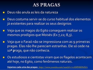 AS PRAGAS


Deus não anula as leis da natureza



Deus costuma servir‐se do curso habitual dos elementos 
já existentes para realizar os seus desígnios



Veja que os magos do Egito conseguem realizar os 
mesmos prodígios que Moisés (Ex 7,22; 8,3).



Veja que o Faraó não se impressiona com as 9 primeiras 
pragas. Elas não lhe pareciam estranhas. Ele só cede na 
10ª praga, que não conhecia.



Os estudiosos e cientistas viram que os flagelos acontecem 
até hoje, no Egito, como fenômenos naturais.
Vejamos cada uma das pragas:  http://www.youtube.com/watch?v=xADP4SD9dXA
Vejamos cada uma das pragas:  

 