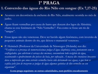 1ª PRAGA
1. Conversão das águas do Rio Nilo em sangue (Ex 7,17-25)


Acontece em decorrência da enchente do Rio Nilo, atualmente ocorrida no mês de
junho.



Águas ficam vermelhas por causa do barro que descem dos lagos da Abissínia;
chama-se esse fenômeno de “Nilo Vermelho”. Fica como se fosse um rio de
“sangue”.



Essas águas não são venenosas. Deve ter havido algum fenômeno, com inversão de
pequenos animais dentro do rio, que deixou o manancial venenoso.



P. Heimisch (Professor da Universidade de Nimwegen (Holanda) nos diz:
“Verificou-se a presença de numerossíssimas pulgas d`água (daphnie); estas, juntamente com os
caoflagelados, que aderiram à carcaça das mesmas, consumiram todo oxigênio da água,
ocasionando o apodrecimento dos peixes da baia, por sufocação. A massa dos crustáceos invasores
dava a impressão que uma corrente vermelha havia sido derramado nas águas, o que bem se
explica pelo fato de trazerem as pulgas de água algumas gotinhas de óleo vermelho no seu
organismo”.
A esta praga seguiram- se outras calamidades, num perfeito encadeamento

 