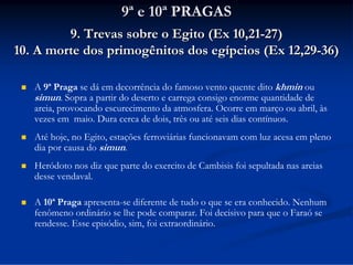 9ª e 10ª PRAGAS
9. Trevas sobre o Egito (Ex 10,21-27)
10. A morte dos primogênitos dos egípcios (Ex 12,29-36)


A 9ª Praga se dá em decorrência do famoso vento quente dito khmin ou
simun. Sopra a partir do deserto e carrega consigo enorme quantidade de
areia, provocando escurecimento da atmosfera. Ocorre em março ou abril, às
vezes em maio. Dura cerca de dois, três ou até seis dias contínuos.



Até hoje, no Egito, estações ferroviárias funcionavam com luz acesa em pleno
dia por causa do simun.



Heródoto nos diz que parte do exercito de Cambisis foi sepultada nas areias
desse vendaval.



A 10ª Praga apresenta-se diferente de tudo o que se era conhecido. Nenhum
fenômeno ordinário se lhe pode comparar. Foi decisivo para que o Faraó se
rendesse. Esse episódio, sim, foi extraordinário.

 