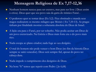 Mensagem Religiosa de Ex 7,17-12,36


Nenhum homem nasceu para ser escravo, mas para ser livre ( Deus assim
o criou). Deus quer que seu povo saia da garra do tirânico Faraó .



O poderoso quer se tornar deus (Ex 5,2). Fica obstinado e manda seus
magos realizarem os mesmo milagres que Moisés ( Ex 7,10-13). As pragas
tinham por finalidade mostrar a soberania absoluta do Deus de Israel.



A lição era para o Faraó, por ser soberbo. Não podia aceitar um Deus de
um povo escravizado. Na Grécia o Deus mais forte era o do povo mais
rico.



Nada escapa ao plano criador; nada foge ao seu desígnio.



O mal do homem não pode vencer o bom Deus (no fim da historia Deus
sempre se sairá vencedor). Deus será sempre fiel, apesar do povo ter
cabeça dura.



Nada impede o cumprimento dos desígnios de Deus.



Na hora “h” temos que repetir com Pedro ( Jo 6,68)

 