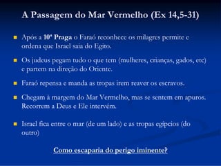 A Passagem do Mar Vermelho (Ex 14,5-31)


Após a 10ª Praga o Faraó reconhece os milagres permite e
ordena que Israel saia do Egito.



Os judeus pegam tudo o que tem (mulheres, crianças, gados, etc)
e partem na direção do Oriente.



Faraó repensa e manda as tropas irem reaver os escravos.



Chegam à margem do Mar Vermelho, mas se sentem em apuros.
Recorrem a Deus e Ele intervém.



Israel fica entre o mar (de um lado) e as tropas egípcios (do
outro)
Como escaparia do perigo iminente?

 