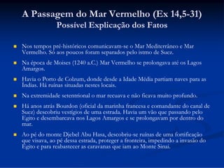 A Passagem do Mar Vermelho (Ex 14,5-31)
Possível Explicação dos Fatos


Nos tempos pré-históricos comunicavam-se o Mar Mediterrâneo e Mar
Vermelho. Só aos poucos foram separados pelo istmo de Suez.



Na época de Moises (1240 a.C.) Mar Vermelho se prolongava até os Lagos
Amargos.



Havia o Porto de Colzum, donde desde a Idade Média partiam naves para as
Índias. Há ruínas situadas nestes locais.



Na extremidade setentrional o mar recuava e não ficava muito profundo.



Há anos atrás Bourdon (oficial da marinha francesa e comandante do canal de
Suez) descobriu vestígios de uma estrada. Havia um vão que passando pelo
Egito e desembarcava nos Lagos Amargos e se prolongavam por dentro do
mar.



Ao pé do monte Djebel Abu Hasa, descobriu-se ruínas de uma fortificação
que visava, ao pé dessa estrada, proteger a fronteira, impedindo a invasão do
Egito e para reabastecer as caravanas que iam ao Monte Sinai.

 