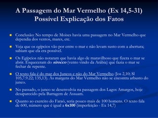 A Passagem do Mar Vermelho (Ex 14,5-31)
Possível Explicação dos Fatos


Conclusão: No tempo de Moises havia uma passagem no Mar Vermelho que
dependia dos ventos, mares, etc.



Veja que os egípcios vão por entre o mar e não levam susto com a abertura;
sabiam que ela era possível.



Os Egípcios não notaram que havia algo de maravilhoso que fizera o mar se
abrir. Esqueceram do sirocco (vento vindo da Arábia) que fazia o mar se
fechar de repente.



O texto fala é do mar dos Juncos e não do Mar Vermelho (Jos 2,10; Sl
105,7.9.22; 135,13). Ás margens do Mar Vermelho não se encontra arbusto do
junco.



No passado, o junco se desenvolvia na passagem dos Lagos Amargos, hoje
desaparecido pela Barragem de Assuam.



Quanto ao exercito do Faraó, seria pouco mais de 100 homens. O texto fala
de 600, número que é igual a 6x100 (imperfeição - Ex 14,7)

 