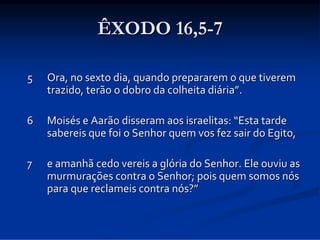 ÊXODO 16,5-7
5

Ora, no sexto dia, quando prepararem o que tiverem 
trazido, terão o dobro da colheita diária”.

6  Moisés e Aarão disseram aos israelitas: “Esta tarde 
sabereis que foi o Senhor quem vos fez sair do Egito,
7

e amanhã cedo vereis a glória do Senhor. Ele ouviu as 
murmurações contra o Senhor; pois quem somos nós 
para que reclameis contra nós?”

 