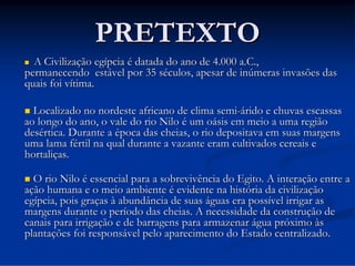 PRETEXTO
A Civilização egípcia é datada do ano de 4.000 a.C.,
permanecendo estável por 35 séculos, apesar de inúmeras invasões das
quais foi vítima.



Localizado no nordeste africano de clima semi-árido e chuvas escassas
ao longo do ano, o vale do rio Nilo é um oásis em meio a uma região
desértica. Durante a época das cheias, o rio depositava em suas margens
uma lama fértil na qual durante a vazante eram cultivados cereais e
hortaliças.


O rio Nilo é essencial para a sobrevivência do Egito. A interação entre a
ação humana e o meio ambiente é evidente na história da civilização
egípcia, pois graças à abundância de suas águas era possível irrigar as
margens durante o período das cheias. A necessidade da construção de
canais para irrigação e de barragens para armazenar água próximo às
plantações foi responsável pelo aparecimento do Estado centralizado.



 