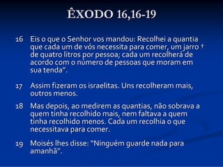 ÊXODO 16,16-19
16 Eis o que o Senhor vos mandou: Recolhei a quantia 
que cada um de vós necessita para comer, um jarro †
de quatro litros por pessoa; cada um recolherá de 
acordo com o número de pessoas que moram em 
sua tenda”. 
17 Assim fizeram os israelitas. Uns recolheram mais, 
outros menos.
18 Mas depois, ao medirem as quantias, não sobrava a 
quem tinha recolhido mais, nem faltava a quem 
tinha recolhido menos. Cada um recolhia o que 
necessitava para comer. 
19 Moisés lhes disse: “Ninguém guarde nada para 
amanhã”.

 