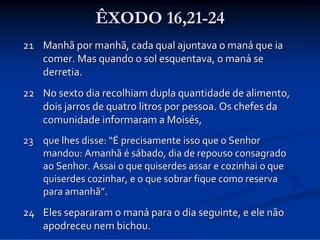 ÊXODO 16,21-24
21 Manhã por manhã, cada qual ajuntava o maná que ia 
comer. Mas quando o sol esquentava, o maná se 
derretia. 
22 No sexto dia recolhiam dupla quantidade de alimento, 
dois jarros de quatro litros por pessoa. Os chefes da 
comunidade informaram a Moisés, 
23 que lhes disse: “É precisamente isso que o Senhor 
mandou: Amanhã é sábado, dia de repouso consagrado 
ao Senhor. Assai o que quiserdes assar e cozinhai o que 
quiserdes cozinhar, e o que sobrar fique como reserva 
para amanhã”. 

24 Eles separaram o maná para o dia seguinte, e ele não 
apodreceu nem bichou. 

 