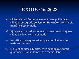 ÊXODO 16,25-28
25 Moisés disse: “Comei este maná hoje, pois hoje é
sábado consagrado ao Senhor. Hoje não encontrareis 
maná no descampado. 
26 Ajuntareis maná durante seis dias e no sétimo, que é
sábado, não encontrareis nada”. 
27 No sétimo dia alguns saíram para recolhê‐lo, mas 
nada encontraram. 
28 E o Senhor disse a Moisés: “Até quando recusareis 
guardar meus mandamentos e minhas leis? 

 