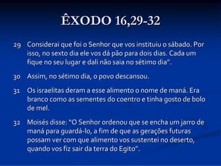 ÊXODO 16,29-32
29 Considerai que foi o Senhor que vos instituiu o sábado. Por 
isso, no sexto dia ele vos dá pão para dois dias. Cada um 
fique no seu lugar e dali não saia no sétimo dia”. 
30 Assim, no sétimo dia, o povo descansou. 
31 Os israelitas deram a esse alimento o nome de maná. Era 
branco como as sementes do coentro e tinha gosto de bolo 
de mel. 
32 Moisés disse: “O Senhor ordenou que se encha um jarro de 
maná para guardá‐lo, a fim de que as gerações futuras 
possam ver com que alimento vos sustentei no deserto, 
quando vos fiz sair da terra do Egito”. 

 