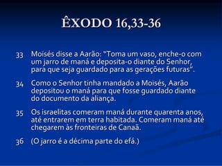ÊXODO 16,33-36
33 Moisés disse a Aarão: “Toma um vaso, enche‐o com 
um jarro de maná e deposita‐o diante do Senhor, 
para que seja guardado para as gerações futuras”.
34 Como o Senhor tinha mandado a Moisés, Aarão 
depositou o maná para que fosse guardado diante 
do documento da aliança. 
35 Os israelitas comeram maná durante quarenta anos, 
até entrarem em terra habitada. Comeram maná até
chegarem às fronteiras de Canaã. 
36 (O jarro é a décima parte do efá.)

 