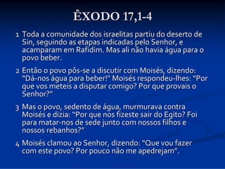 ÊXODO 17,1-4
1 Toda a comunidade dos israelitas partiu do deserto de 
Sin, seguindo as etapas indicadas pelo Senhor, e 
acamparam em Rafidim. Mas ali não havia água para o 
povo beber. 
2 Então o povo pôs‐se a discutir com Moisés, dizendo: 
“Dá‐nos água para beber!” Moisés respondeu‐lhes: “Por 
que vos meteis a disputar comigo? Por que provais o 
Senhor?”
3 Mas o povo, sedento de água, murmurava contra 
Moisés e dizia: “Por que nos fizeste sair do Egito? Foi 
para matar‐nos de sede junto com nossos filhos e 
nossos rebanhos?”
4 Moisés clamou ao Senhor, dizendo: “Que vou fazer 
com este povo? Por pouco não me apedrejam”. 

 