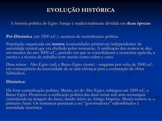 EVOLUÇÃO HISTÓRICA
A história política do Egito Antigo é tradicionalmente dividida em duas épocas:
Pré-Dinástica (até 3200 a.C.): ausência de centralização política.
População organizada em nomos (comunidades primitivas) independentes da
autoridade central que era chefiada pelos nomarcas. A unificação dos nomos se deu
em meados do ano 3000 a.C., período em que se consolidaram a economia agrícola, a
escrita e a técnica de trabalho com metais como cobre e ouro.
Dois reinos - Alto Egito (sul) e Baixo Egito (norte) - surgiram por volta de 3500 a.C.
em conseqüência da necessidade de se unir esforços para a construção de obras
hidráulicas.
Dinástica:
Há forte centralização política. Menés, rei do Alto Egito, subjugou em 3200 a.C. o
Baixo Egito. Promoveu a unificação política das duas terras sob uma monarquia
centralizada na imagem do faraó, dando início ao Antigo Império. Menés tornou-se o
primeiro faraó. Os nomarcas passaram a ser “governadores” subordinados à
autoridade faraônica.

 