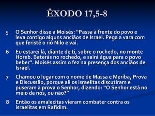 ÊXODO 17,5-8
5

O Senhor disse a Moisés: “Passa à frente do povo e 
leva contigo alguns anciãos de Israel. Pega a vara com 
que feriste o rio Nilo e vai. 

6

Eu estarei lá, diante de ti, sobre o rochedo, no monte 
Horeb. Baterás no rochedo, e sairá água para o povo 
beber”. Moisés assim o fez na presença dos anciãos de 
Israel. 

7

Chamou o lugar com o nome de Massa e Meriba, Prova 
e Discussão, porque ali os israelitas discutiram e 
puseram à prova o Senhor, dizendo: “O Senhor está no 
meio de nós, ou não?”

8

Então os amalecitas vieram combater contra os 
israelitas em Rafidim.

 